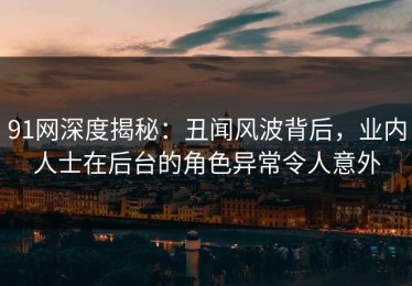 91网深度揭秘：丑闻风波背后，业内人士在后台的角色异常令人意外