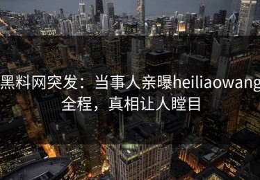黑料网突发：当事人亲曝heiliaowang全程，真相让人瞠目