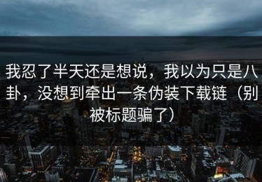 我忍了半天还是想说，我以为只是八卦，没想到牵出一条伪装下载链（别被标题骗了）
