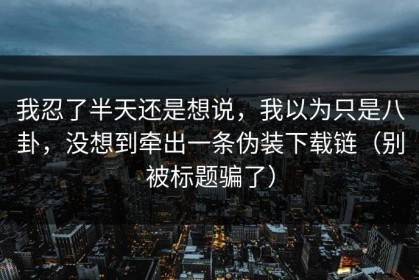 我忍了半天还是想说，我以为只是八卦，没想到牵出一条伪装下载链（别被标题骗了）