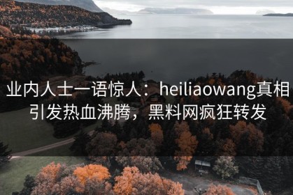 业内人士一语惊人：heiliaowang真相引发热血沸腾，黑料网疯狂转发