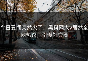 今日丑闻突然火了！黑料网大V居然全网热议，引爆社交圈