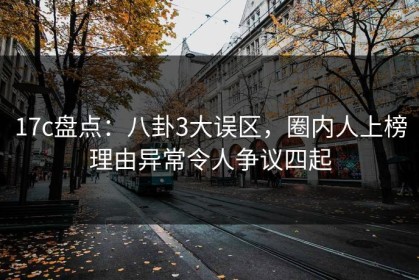 17c盘点：八卦3大误区，圈内人上榜理由异常令人争议四起