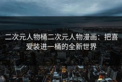 二次元人物桶二次元人物漫画：把喜爱装进一桶的全新世界