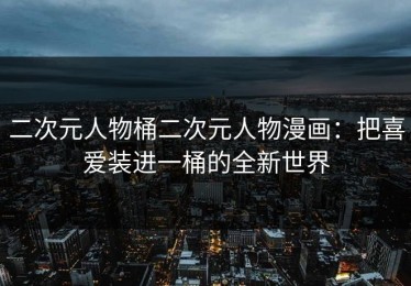 二次元人物桶二次元人物漫画：把喜爱装进一桶的全新世界