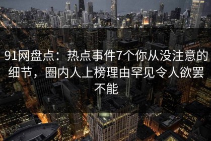91网盘点：热点事件7个你从没注意的细节，圈内人上榜理由罕见令人欲罢不能