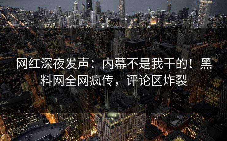 网红深夜发声：内幕不是我干的！黑料网全网疯传，评论区炸裂