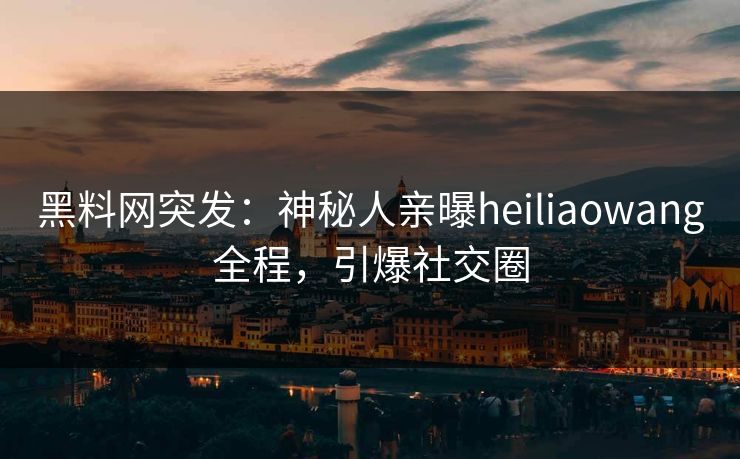 黑料网突发：神秘人亲曝heiliaowang全程，引爆社交圈