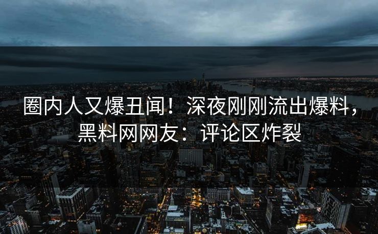 圈内人又爆丑闻！深夜刚刚流出爆料，黑料网网友：评论区炸裂