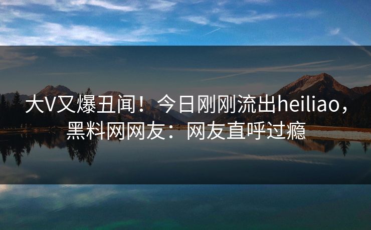 大V又爆丑闻！今日刚刚流出heiliao，黑料网网友：网友直呼过瘾