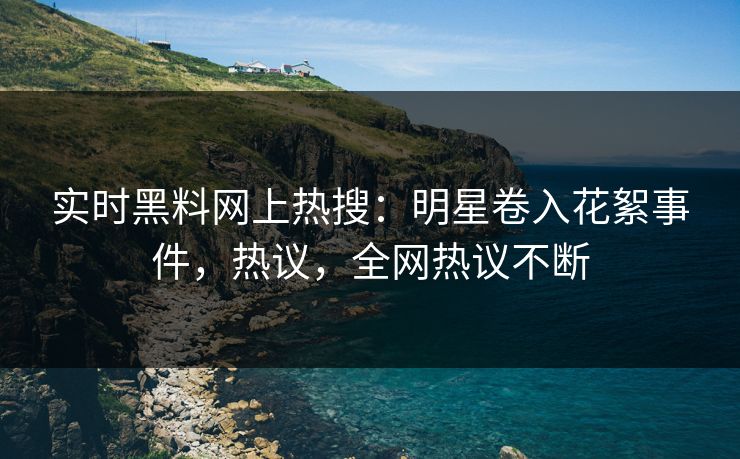 实时黑料网上热搜：明星卷入花絮事件，热议，全网热议不断