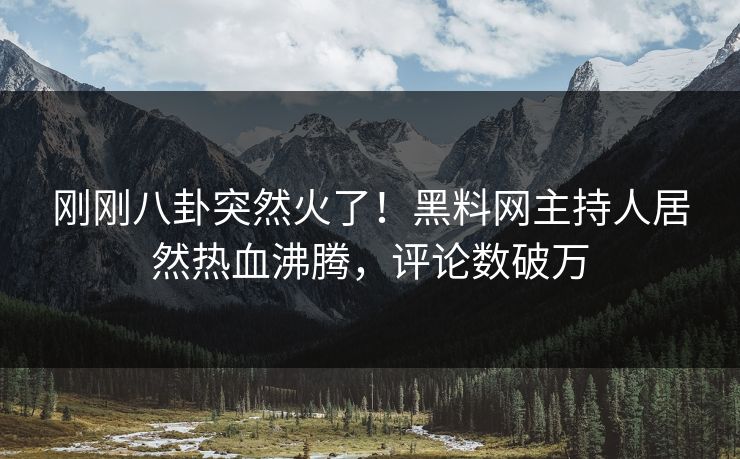 刚刚八卦突然火了！黑料网主持人居然热血沸腾，评论数破万