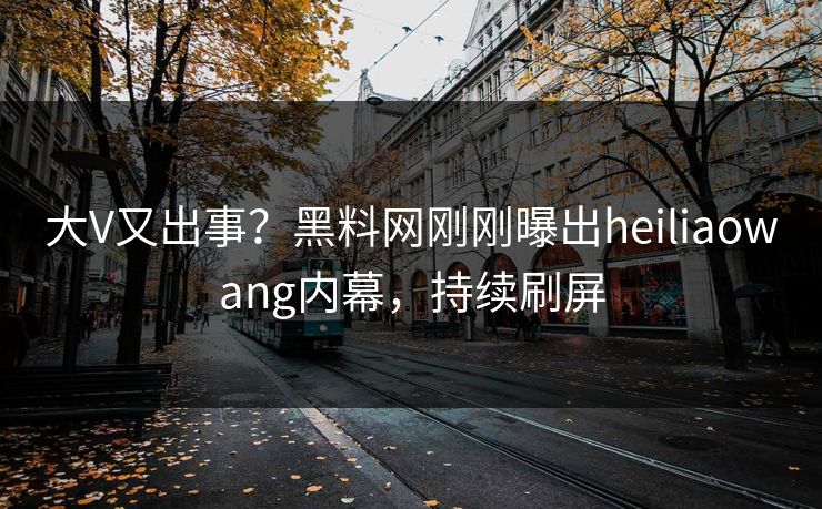大V又出事？黑料网刚刚曝出heiliaowang内幕，持续刷屏