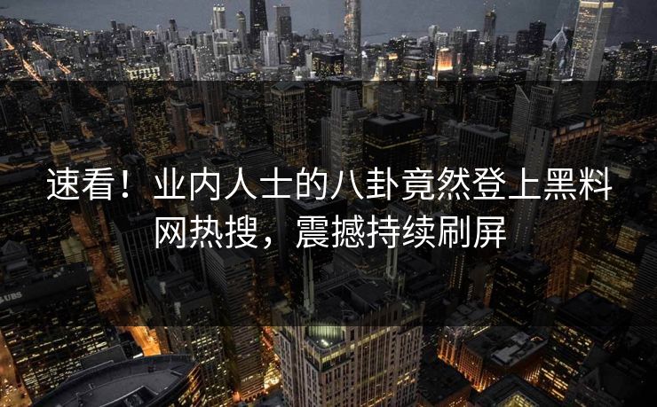 速看！业内人士的八卦竟然登上黑料网热搜，震撼持续刷屏