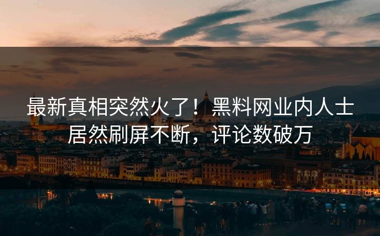 最新真相突然火了！黑料网业内人士居然刷屏不断，评论数破万