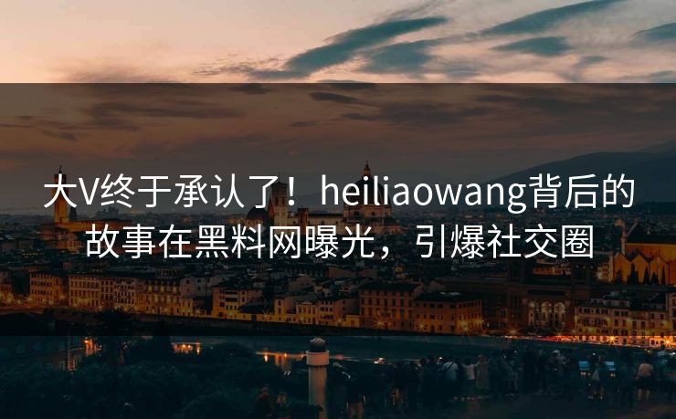 大V终于承认了！heiliaowang背后的故事在黑料网曝光，引爆社交圈