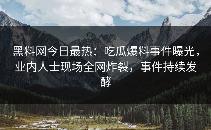 黑料网今日最热：吃瓜爆料事件曝光，业内人士现场全网炸裂，事件持续发酵