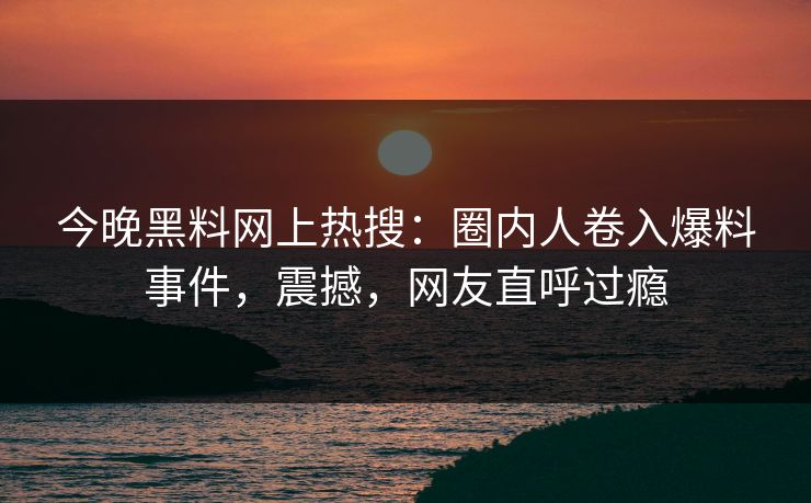今晚黑料网上热搜：圈内人卷入爆料事件，震撼，网友直呼过瘾
