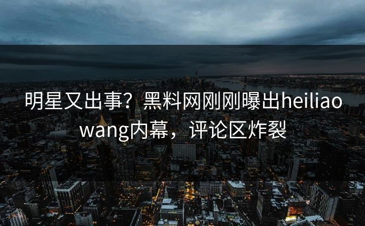 明星又出事？黑料网刚刚曝出heiliaowang内幕，评论区炸裂