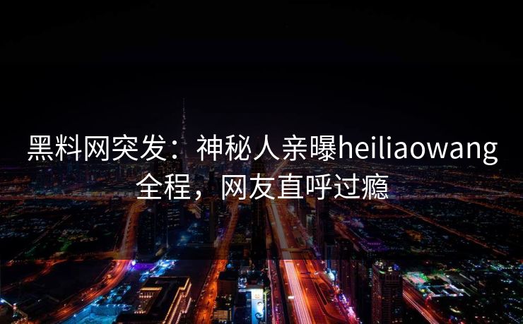 黑料网突发：神秘人亲曝heiliaowang全程，网友直呼过瘾