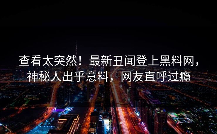 查看太突然！最新丑闻登上黑料网，神秘人出乎意料，网友直呼过瘾