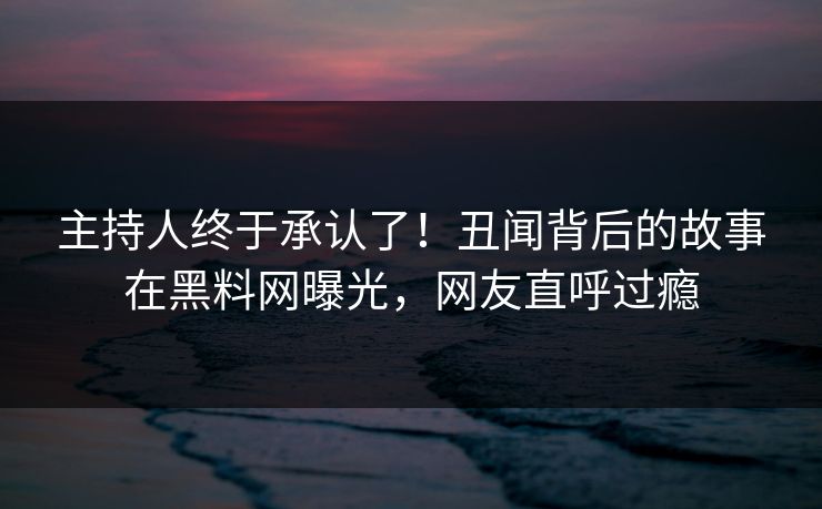 主持人终于承认了！丑闻背后的故事在黑料网曝光，网友直呼过瘾