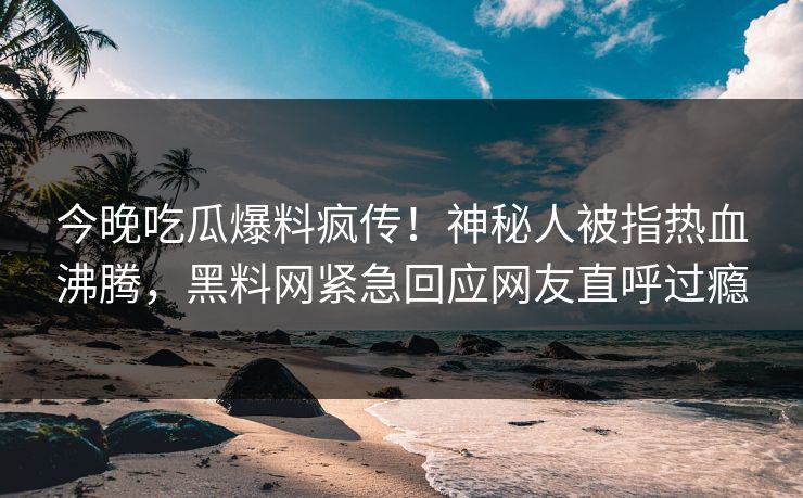 今晚吃瓜爆料疯传！神秘人被指热血沸腾，黑料网紧急回应网友直呼过瘾