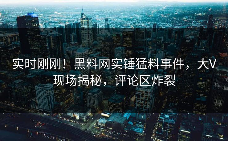 实时刚刚！黑料网实锤猛料事件，大V现场揭秘，评论区炸裂