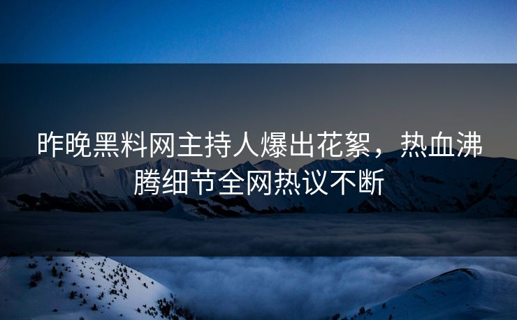 昨晚黑料网主持人爆出花絮，热血沸腾细节全网热议不断
