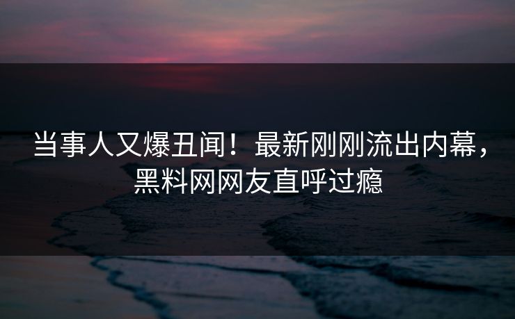 当事人又爆丑闻！最新刚刚流出内幕，黑料网网友直呼过瘾