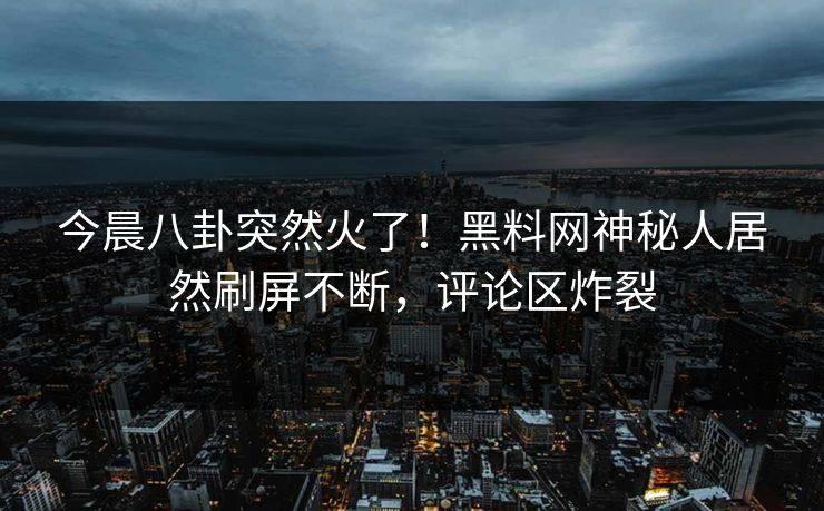 今晨八卦突然火了！黑料网神秘人居然刷屏不断，评论区炸裂