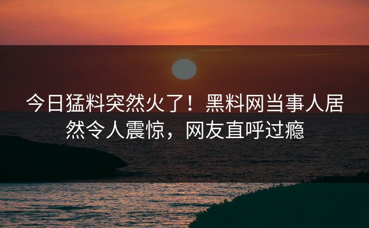 今日猛料突然火了！黑料网当事人居然令人震惊，网友直呼过瘾