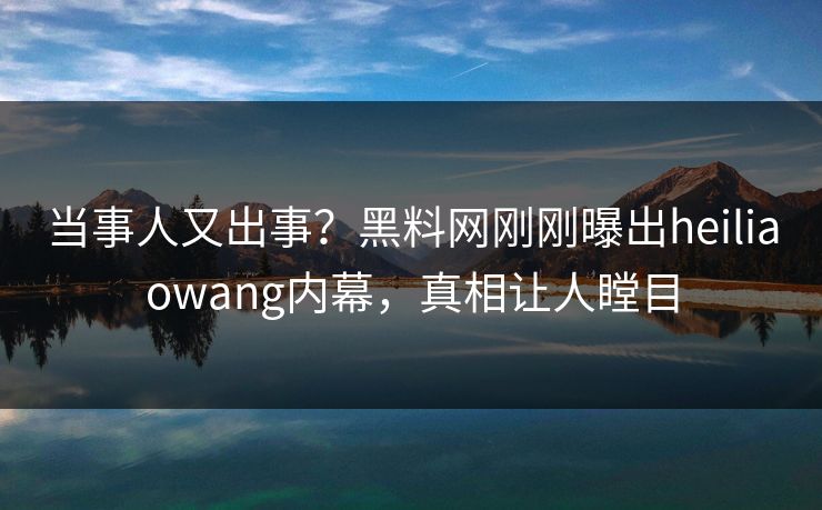 当事人又出事？黑料网刚刚曝出heiliaowang内幕，真相让人瞠目
