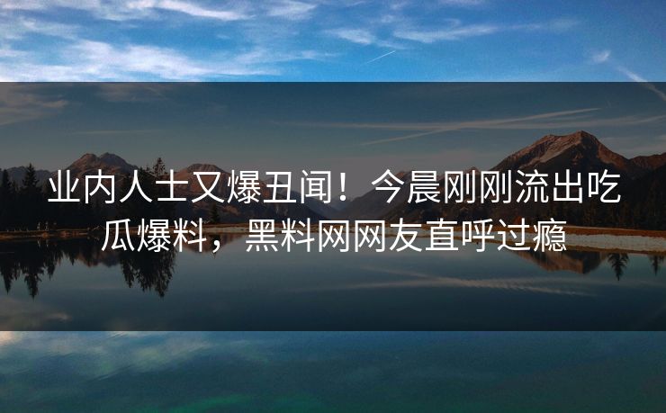 业内人士又爆丑闻！今晨刚刚流出吃瓜爆料，黑料网网友直呼过瘾
