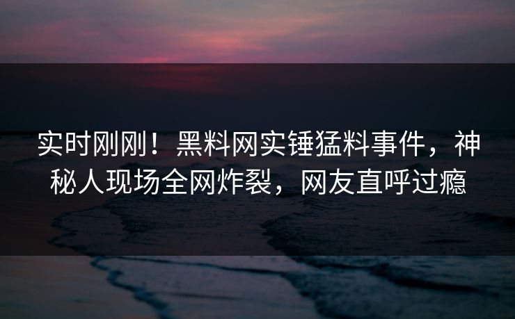 实时刚刚！黑料网实锤猛料事件，神秘人现场全网炸裂，网友直呼过瘾