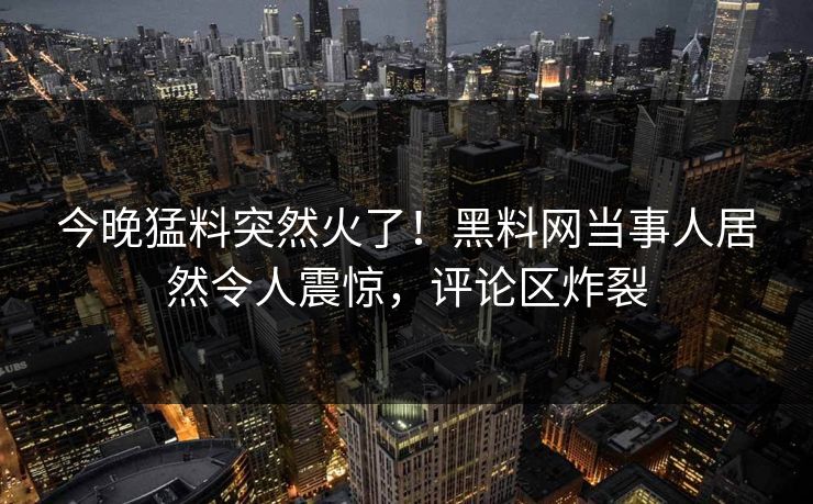 今晚猛料突然火了！黑料网当事人居然令人震惊，评论区炸裂