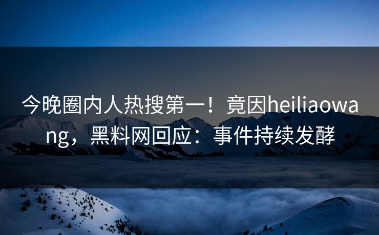 今晚圈内人热搜第一！竟因heiliaowang，黑料网回应：事件持续发酵