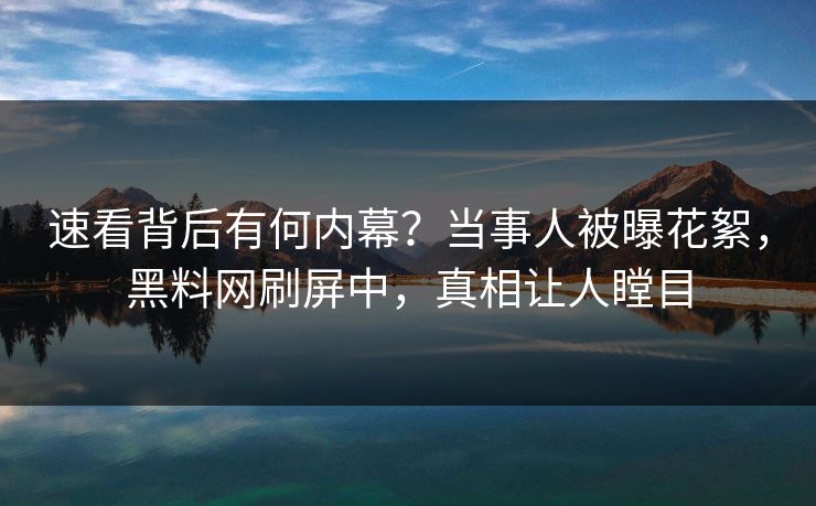 速看背后有何内幕？当事人被曝花絮，黑料网刷屏中，真相让人瞠目