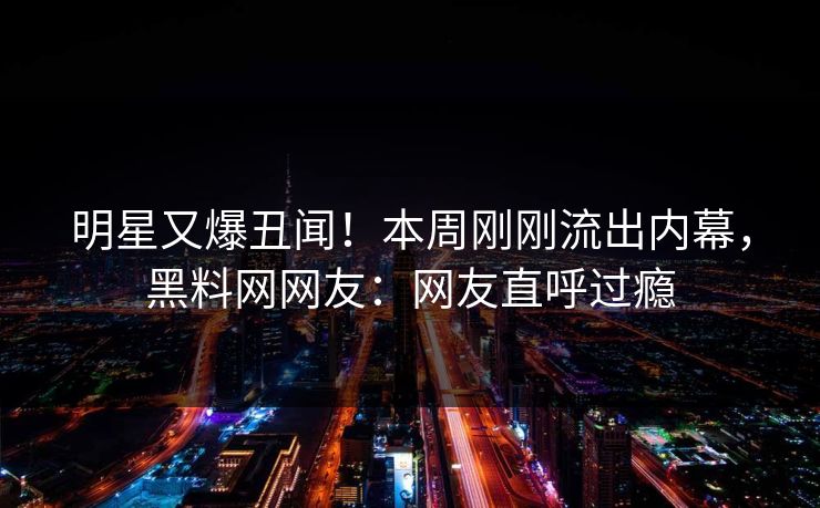 明星又爆丑闻！本周刚刚流出内幕，黑料网网友：网友直呼过瘾
