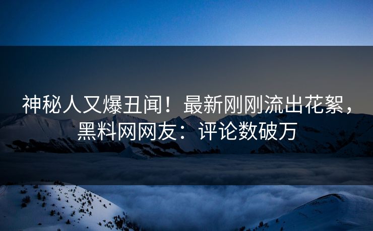 神秘人又爆丑闻！最新刚刚流出花絮，黑料网网友：评论数破万