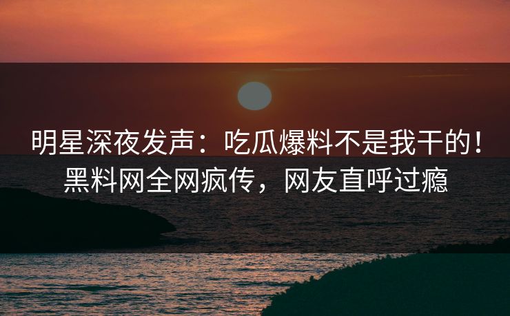 明星深夜发声：吃瓜爆料不是我干的！黑料网全网疯传，网友直呼过瘾