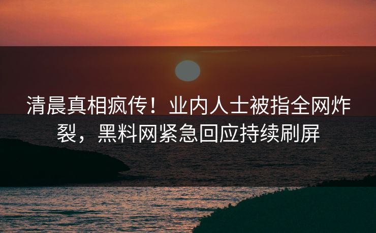 清晨真相疯传！业内人士被指全网炸裂，黑料网紧急回应持续刷屏