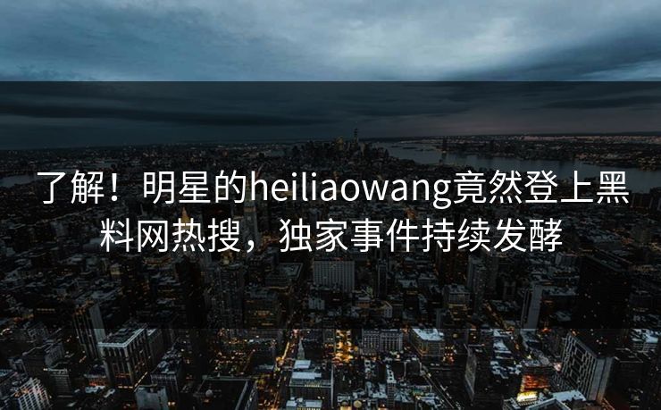 了解！明星的heiliaowang竟然登上黑料网热搜，独家事件持续发酵