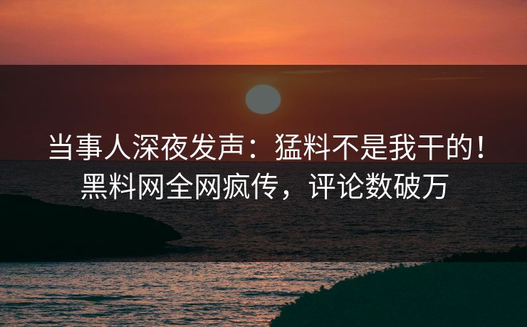 当事人深夜发声：猛料不是我干的！黑料网全网疯传，评论数破万