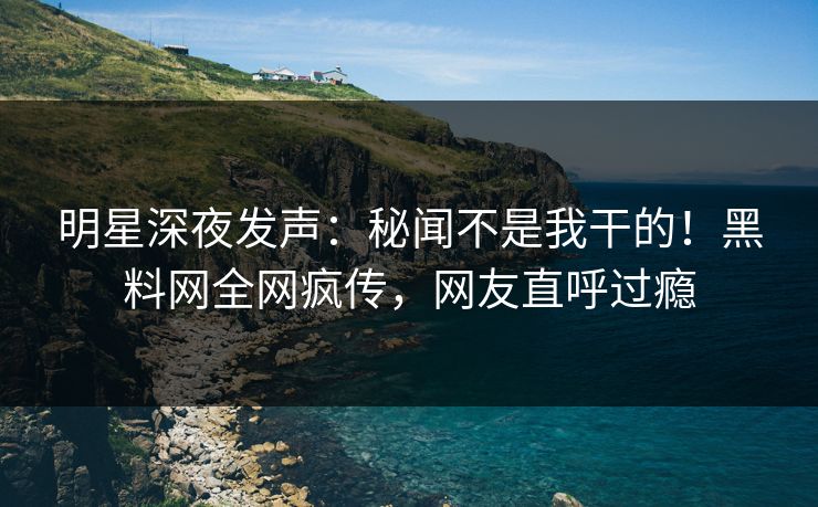 明星深夜发声：秘闻不是我干的！黑料网全网疯传，网友直呼过瘾