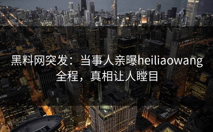 黑料网突发：当事人亲曝heiliaowang全程，真相让人瞠目