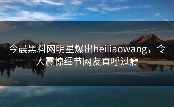 今晨黑料网明星爆出heiliaowang，令人震惊细节网友直呼过瘾