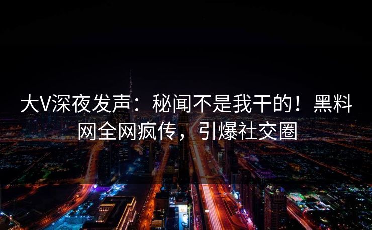 大V深夜发声：秘闻不是我干的！黑料网全网疯传，引爆社交圈