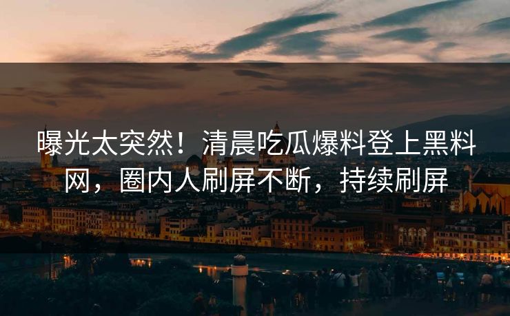 曝光太突然！清晨吃瓜爆料登上黑料网，圈内人刷屏不断，持续刷屏