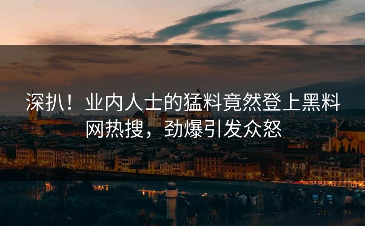 深扒！业内人士的猛料竟然登上黑料网热搜，劲爆引发众怒